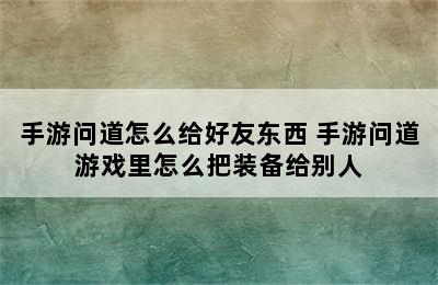 手游问道怎么给好友东西 手游问道游戏里怎么把装备给别人